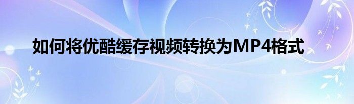 如何将优酷缓存视频转换为MP4格式