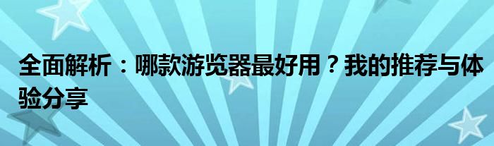 全面解析：哪款游览器最好用？我的推荐与体验分享