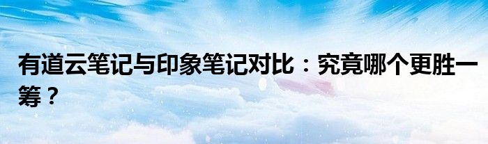 有道云笔记与印象笔记对比：究竟哪个更胜一筹？