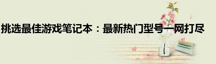 挑选最佳游戏笔记本：最新热门型号一网打尽