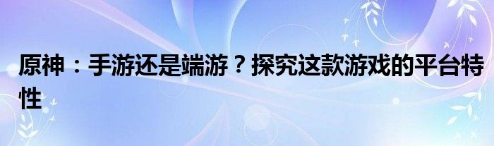 原神：手游还是端游？探究这款游戏的平台特性