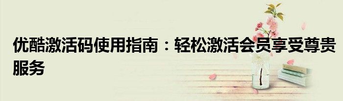 优酷激活码使用指南：轻松激活会员享受尊贵服务