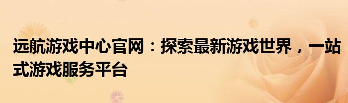 远航游戏中心官网：探索最新游戏世界，一站式游戏服务平台