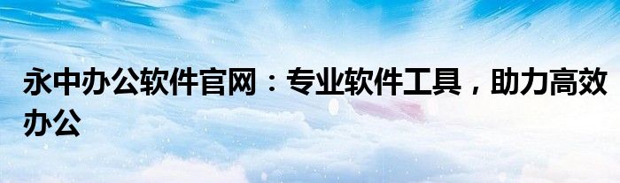 永中办公软件官网：专业软件工具，助力高效办公