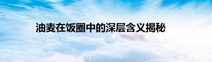 油麦在饭圈中的深层含义揭秘