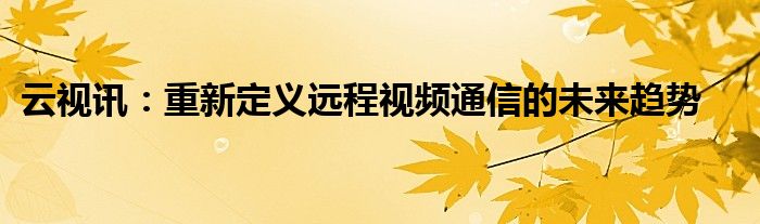 云视讯：重新定义远程视频通信的未来趋势