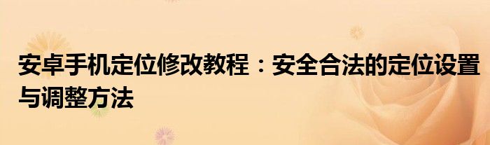 安卓手机定位修改教程：安全合法的定位设置与调整方法