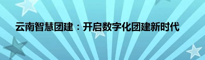 云南智慧团建：开启数字化团建新时代