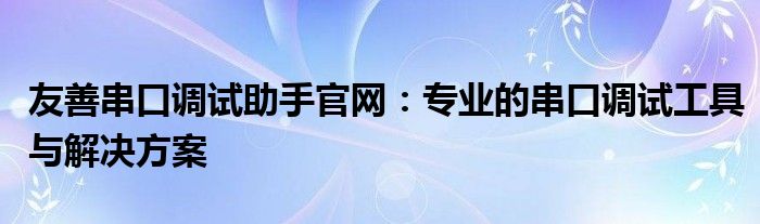 友善串口调试助手官网：专业的串口调试工具与解决方案
