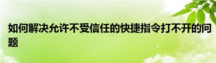 如何解决允许不受信任的快捷指令打不开的问题
