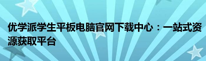 优学派学生平板电脑官网下载中心：一站式资源获取平台