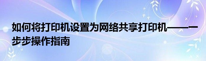 如何将打印机设置为网络共享打印机——一步步操作指南