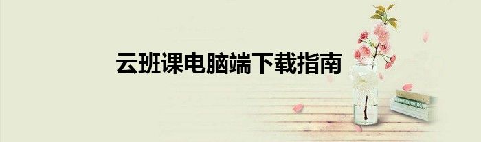 云班课电脑端下载指南