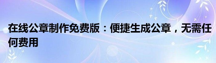 在线公章制作免费版：便捷生成公章，无需任何费用