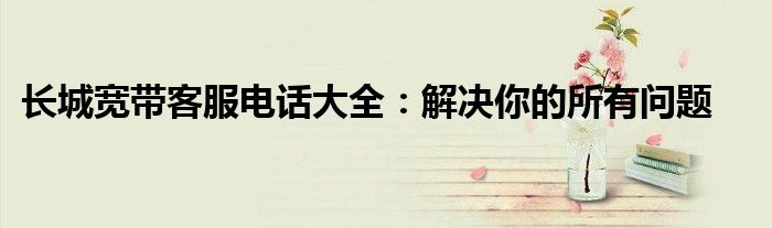 长城宽带客服电话大全：解决你的所有问题