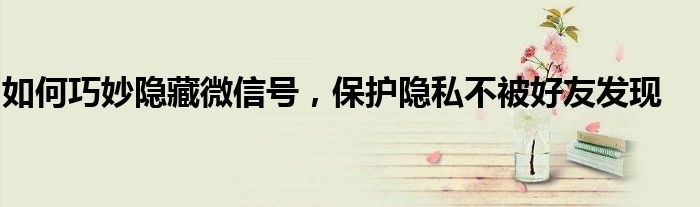 如何巧妙隐藏微信号，保护隐私不被好友发现