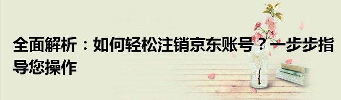 全面解析：如何轻松注销京东账号？一步步指导您操作
