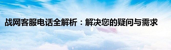 战网客服电话全解析：解决您的疑问与需求
