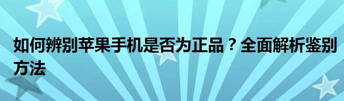 如何辨别苹果手机是否为正品？全面解析鉴别方法