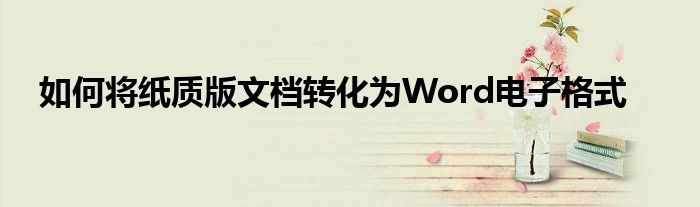 如何将纸质版文档转化为Word电子格式