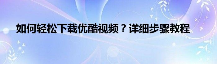 如何轻松下载优酷视频？详细步骤教程