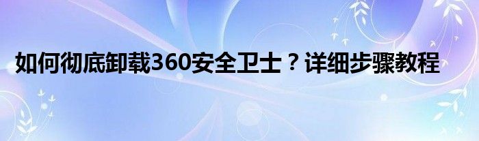 如何彻底卸载360安全卫士？详细步骤教程