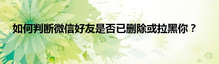 如何判断微信好友是否已删除或拉黑你？