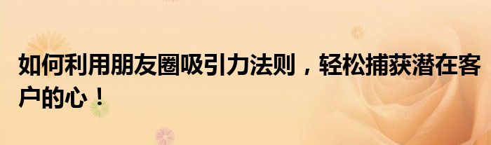 如何利用朋友圈吸引力法则，轻松捕获潜在客户的心！