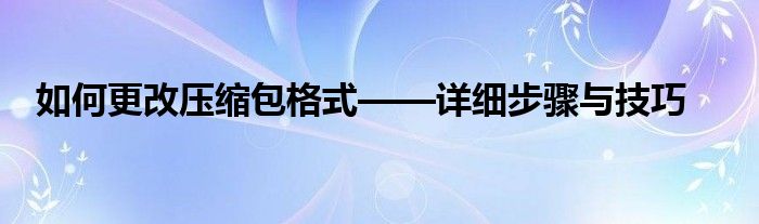 如何更改压缩包格式——详细步骤与技巧