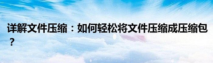 详解文件压缩：如何轻松将文件压缩成压缩包？