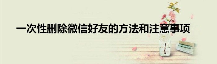 一次性删除微信好友的方法和注意事项
