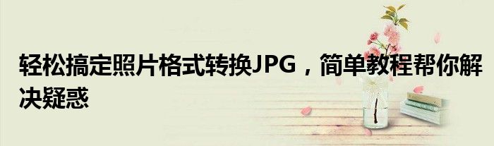 轻松搞定照片格式转换JPG，简单教程帮你解决疑惑