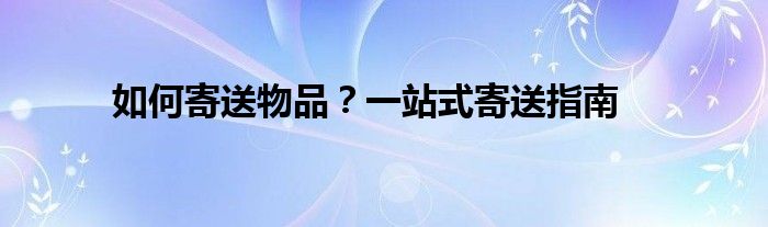 如何寄送物品？一站式寄送指南