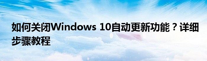 如何关闭Windows 10自动更新功能？详细步骤教程