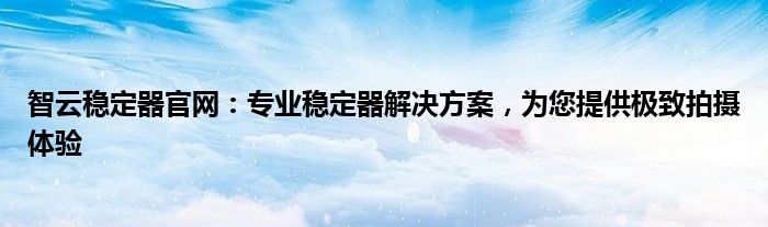 智云稳定器官网：专业稳定器解决方案，为您提供极致拍摄体验