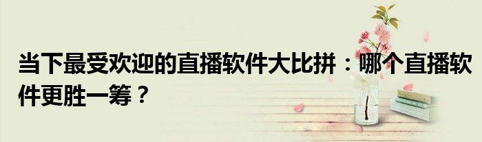 当下最受欢迎的直播软件大比拼：哪个直播软件更胜一筹？