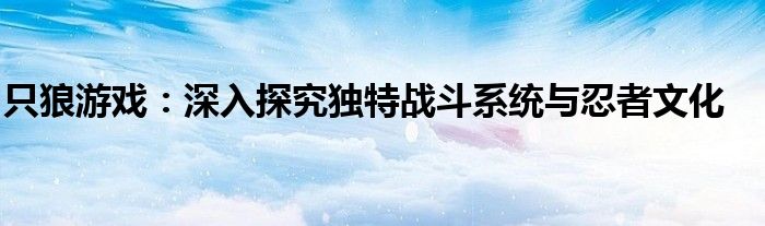 只狼游戏：深入探究独特战斗系统与忍者文化