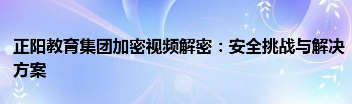 正阳教育集团加密视频解密：安全挑战与解决方案