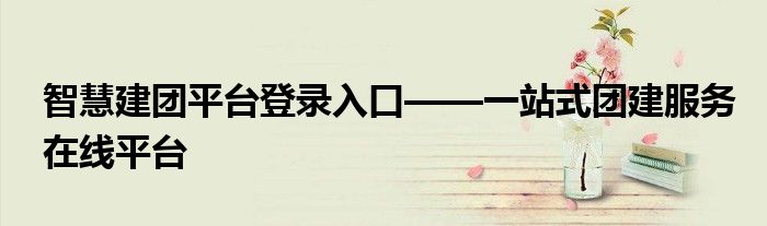 智慧建团平台登录入口——一站式团建服务在线平台