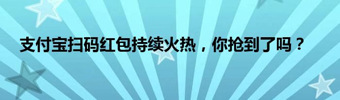 支付宝扫码红包持续火热，你抢到了吗？