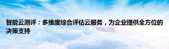 智能云测评：多维度综合评估云服务，为企业提供全方位的决策支持