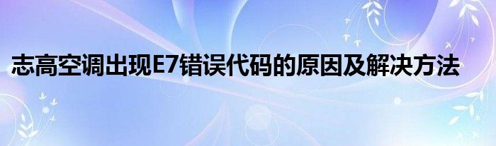志高空调出现E7错误代码的原因及解决方法