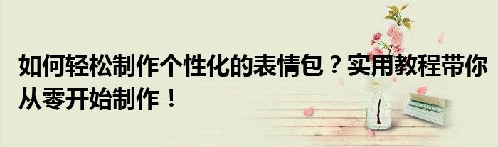 如何轻松制作个性化的表情包？实用教程带你从零开始制作！