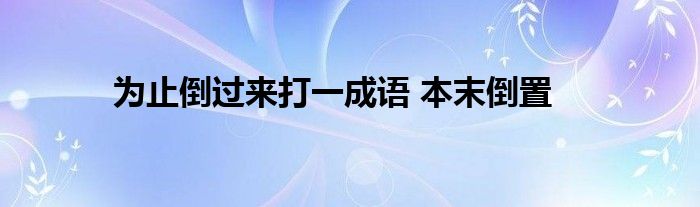 为止倒过来打一成语 本末倒置